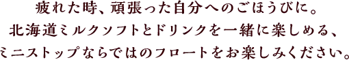 疲れた時、頑張った自分へのごほうびに。北海道ミルクソフトとドリンクを一緒に楽しめる、ミニストップならではのフロートをお楽しみください。
