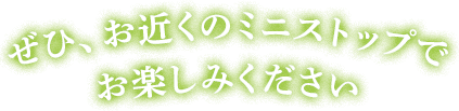 ぜひ、お近くのミニストップでお楽しみください