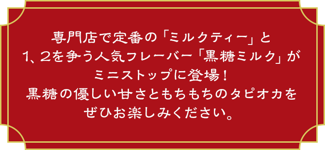 専門店で定番の「ミルクティー」と1、2を争う人気フレーバー「黒糖ミルク」がミニストップに登場！黒糖の優しい甘さともちもちのタピオカをぜひお楽しみください。