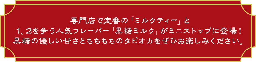 専門店で定番の「ミルクティー」と1、2を争う人気フレーバー「黒糖ミルク」がミニストップに登場！黒糖の優しい甘さともちもちのタピオカをぜひお楽しみください。