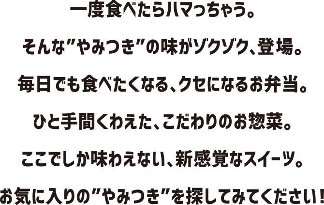 一度食べたらハマっちゃう。そんな”やみつき”の味がゾクゾク、登場。毎日でも食べたくなる、クセになるお弁当。ひと手間くわえた、こだわりのお惣菜。ここでしか味わえない、新感覚なスイーツ。お気に入りの”やみつき”を探してみてください！