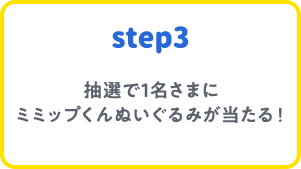 step3 抽選で1名さまにミミップくんぬいぐるみが当たる！