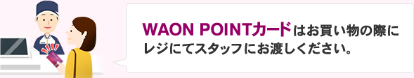 WAON POINTカードはお買い物の際にレジにてスタッフにお渡しください。